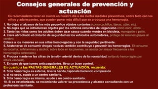 Consejos generales de prevención y
actuación
Es recomendable tener en cuenta en nuestro día a día ciertas medidas preventivas, sobre todo con los
niños y adolescentes, que pueden poner más difícil que se produzca una hemorragia.
1. No dejes al alcance de los más pequeños objetos cortantes (como cuchillos, tijeras, cúter, etc).
2. No dejes que se introduzcan objetos por los orificios naturales del organismo como nariz, oídos….
3. Tanto los niños como los adultos deben usar casco cuando montes en bicicleta, monopatín o patín.
4. Lleva abrochado el cinturón de seguridad en los vehículos automotores, protege de lesiones graves al
cerebro.
Coloca a los menores en sus sillas homologadas y con la seguridad pertinente.
5. Abstenerse de consumir drogas nocivas también contribuye a prevenir las hemorragias. El consumo
de cocaína, anfetaminas y alcohol, sobre todo en los jóvenes, se asocia con mayor frecuencia a las
hemorragias cerebrales).
6. Procura mantener las cifras de tensión arterial dentro de la normalidad, evitando hemorragias por
rotura vascular).
7. En caso de que tomes anticoagulantes, lleva un buen control.
En cuanto a las PAUTAS GENERALES DE ACTUACIÓN, recuerda:
8. Si la hemorragia es externa, lava la herida, tapónala haciendo compresión
y, si no cede, acude a un centro sanitario.
9. Si la hemorragia es interna, acude a un centro sanitario.
10. Si es exteriorizada, se recomienda valorar su procedencia y alcance consultando con un
profesional sanitario.
 