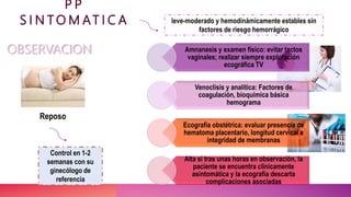P P
S I N T O M AT I C A leve-moderado y hemodinámicamente estables sin
factores de riesgo hemorrágico
Amnanesis y examen físico: evitar tactos
vaginales; realizar siempre exploración
ecográfica TV
Venoclisis y analítica: Factores de
coagulación, bioquímica básica
hemograma
Ecografía obstétrica: evaluar presencia de
hematoma placentario, longitud cervical e
integridad de membranas
Alta si tras unas horas en observación, la
paciente se encuentra clínicamente
asintomática y la ecografía descarta
complicaciones asociadas
Control en 1-2
semanas con su
ginecólogo de
referencia
OBSERVACION
Reposo
 