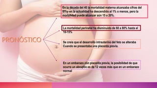 PRONÓSTICO
En la década del 40 la mortalidad materna alcanzaba cifras del
l0%y en la actualidad ha descendido al 1% o menos, pero la
morbilidad puede alcanzar aún 15 a 20%.
La mortalidad perinatal ha disminuido de 60 a 80% hasta el
10-15%
Se creía que el desarrollo intrauterino del feto se alteraba
Cuando se presentaba una placenta previa.
En un embarazo con placenta previa, la posibilidad de que
ocurra un abruptio es de 12 veces más que en un embarazo
normal
 