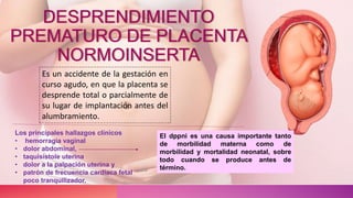 DESPRENDIMIENTO
PREMATURO DE PLACENTA
NORMOINSERTA
Es un accidente de la gestación en
curso agudo, en que la placenta se
desprende total o parcialmente de
su lugar de implantación antes del
alumbramiento.
Los principales hallazgos clínicos
• hemorragia vaginal
• dolor abdominal,
• taquisístole uterina
• dolor a la palpación uterina y
• patrón de frecuencia cardíaca fetal
poco tranquilizador.
El dppni es una causa importante tanto
de morbilidad materna como de
morbilidad y mortalidad neonatal, sobre
todo cuando se produce antes de
término.
 