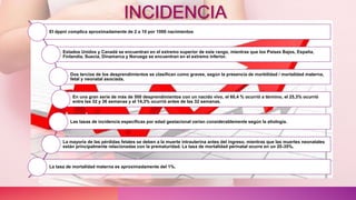 INCIDENCIA
El dppni complica aproximadamente de 2 a 10 por 1000 nacimientos
Estados Unidos y Canadá se encuentran en el extremo superior de este rango, mientras que los Países Bajos, España,
Finlandia, Suecia, Dinamarca y Noruega se encuentran en el extremo inferior.
Dos tercios de los desprendimientos se clasifican como graves, según la presencia de morbilidad / mortalidad materna,
fetal y neonatal asociada.
En una gran serie de más de 500 desprendimientos con un nacido vivo, el 60,4 % ocurrió a término, el 25,3% ocurrió
entre las 32 y 36 semanas y el 14,3% ocurrió antes de las 32 semanas.
Las tasas de incidencia específicas por edad gestacional varían considerablemente según la etiología.
La mayoría de las pérdidas fetales se deben a la muerte intrauterina antes del ingreso, mientras que las muertes neonatales
están principalmente relacionadas con la prematuridad. La tasa de mortalidad perinatal ocurre en un 20-35%.
La tasa de mortalidad materna es aproximadamente del 1%.
 