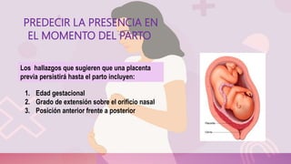 PREDECIR LA PRESENCIA EN
EL MOMENTO DEL PARTO
1. Edad gestacional
2. Grado de extensión sobre el orificio nasal
3. Posición anterior frente a posterior
Los hallazgos que sugieren que una placenta
previa persistirá hasta el parto incluyen:
 