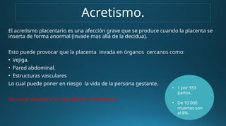 Acretismo.
El acretismo placentario es una afección grave que se produce cuando la placenta se
inserta de forma anormal (invade mas allá de la decidua).
Esto puede provocar que la placenta invada en órganos cercanos como:
• Vejiga.
• Pared abdominal.
• Estructuras vasculares
Lo cual puede poner en riesgo la vida de la persona gestante.
No existe decidua y la capa fibrilar De Nitabuch.
• 1 por 553
partos.
• De 10 000
muertes son
el 8%.
 