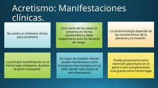 Acretismo: Manifestaciones
clínicas.
No existe un síndrome clínico
para acretismo
Gran parte de los casos se
presenta en forma
asintomática y debe
sospecharse ante los factores
de riesgo.
La sintomatología depende de
las características de la
placenta y la invasión.
Puede presentarse como
retención placentaria en el
parto o con complicaciones
mas graves como hemorragia
En casos de invasión vesical,
puede manifestarse como
hematuria macroscópica en un
20%, siendo mas común la
microhematuria.
La principal manifestación es la
hemorragia anteparto, durante
el parto o posparto.
 