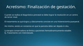 Acretismo: Finalización de gestación.
Cuando se realiza el diagnóstico prenatal se debe lograr la resolución en un centro
de tercer nivel.
El tratamiento es quirúrgico y clásicamente conciste en una histerectomía puerperal.
Asi mismo, existe un consenso en que la panceta debe ser dejada in situ.
La terapia conservadora se limita a pacientes hemodinamicamente estable:
Ej. Tratamiento con metrotexate.
 