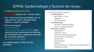 • Incidencia entre el 0,4-1%.
• mortalidad materna es 7 veces mayor.
• Las consecuencias perinatales son el
bajo peso al nacer, prematuridad,
asfixia y muerte perinatal.
• Ocurre en agudo:
-Traumatismos.
-Descompresión uterina súbita (por
ruptura de las membranas amnióticas
en polihidramnios o después del parto
de un primer gemelo).
-Consumo de cocaína.
La preeclampsia y RCIU se han
asociado.
DPPNI: Epidemiología y factores de riesgo.
 