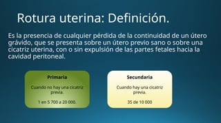 Rotura uterina: Definición.
Es la presencia de cualquier pérdida de la continuidad de un útero
grávido, que se presenta sobre un útero previo sano o sobre una
cicatriz uterina, con o sin expulsión de las partes fetales hacia la
cavidad peritoneal.
Primaria
Cuando no hay una cicatriz
previa.
1 en 5 700 a 20 000.
Secundaria
Cuando hay una cicatriz
previa.
35 de 10 000
 