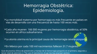 Hemorragia Obstétrica:
Epidemiología.
La mortalidad materna por hemorragia es más frecuente en países en
vías de desarrollo con una frecuencia de hasta 100 veces más.
Cada año mueren 166 000 mujeres por hemorragia obstétrica, el 50%
ocurren en africa subsahariana.
La atonía uterina es la principal causa de hemorragia severa posparto.
En México por cada 100 mil nacimientos fallecen 31.7 mujeres.
Guía de practica clínica de prevención y manejo de la hemorragia posparto en el primero, segundo y
tercer nivel de atencion; 2. The use of uterotonics drugs durnig cesarean section.
 
