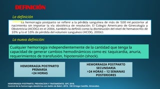 HEMORRAGIA POSTPARTO. PREVENCION Y TRATAMIENTO. GPC 2018.
Control de la hemorragia obstétrica con balón de Bakri. 2013. VM Ortega Castillo. Ginecobst.
HEMORRAGIA POSTPARTO
PRIMARIA
<24 HORAS
HEMORRAGIA POSTPARTO
SECUNDARIA
>24 HORAS – 12 SEMANAS
POSTERIORES
DEFINICIÓN
La definición
clásica:
La nueva definición:
Cualquier hemorragia independientemente de la cantidad que tenga la
capacidad de generar cambios hemodinámicos como es: taquicardia, anuria,
requerimientos de transfusión, hipotensión (shock).
 