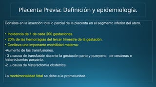 Placenta Previa: Definición y epidemiología.
Consiste en la inserción total o parcial de la placenta en el segmento inferior del útero.
• Incidencia de 1 de cada 200 gestaciones.
• 20% de las hemorragias del tercer trimestre de la gestación.
• Conlleva una importante morbilidad materna:
-Aumento de las transfusiones.
- 3 a causa de transfusión durante la gestación-parto y puerperio, de cesáreas e
histerectomías posparto.
-2 .a causa de histerectomía obstétrica.
La morbimortalidad fetal se debe a la prematuridad.
 