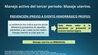 PREVENCIÓN (PREVIO A EVENTO HEMORRÁGICO PROPIO)
Hemorragia obstétrica manejada con balón de Bakri. 2016. VM Vargas. Elsevier.
Control de la hemorragia obstétrica con balón de Bakri. 2013. VM Ortega Castillo. Ginecobst.
Prevención y manejo de la hemorragia postparto en el primer, segundo y tercer nivel de atención. Marzo 2018
Solo tiene valor si la
paciente ya presentó el
evento hemorrágico.
-Masaje uterino es BIMANUAL
Manejo activo del tercer periodo: Masaje uterino.
La evidencia nos indica que no existe
diferencia preventiva en aquellas
pacientes a las cuales se les realizo
masaje uterino vs a las que no.
 