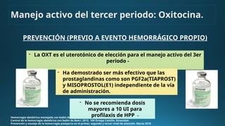 PREVENCIÓN (PREVIO A EVENTO HEMORRÁGICO PROPIO)
Hemorragia obstétrica manejada con balón de Bakri. 2016. VM Vargas. Elsevier.
Control de la hemorragia obstétrica con balón de Bakri. 2013. VM Ortega Castillo. Ginecobst.
Prevención y manejo de la hemorragia postparto en el primer, segundo y tercer nivel de atención. Marzo 2018
- No se recomienda dosis
mayores a 10 UI para
profilaxis de HPP -
- La OXT es el uterotónico de elección para el manejo activo del 3er
periodo -
- Ha demostrado ser más efectivo que las
prostaglandinas como son PGF2a(TIAPROST)
y MISOPROSTOL(E1) independiente de la vía
de administración.
Manejo activo del tercer periodo: Oxitocina.
 