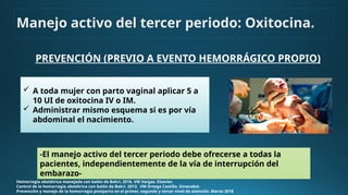 PREVENCIÓN (PREVIO A EVENTO HEMORRÁGICO PROPIO)
Hemorragia obstétrica manejada con balón de Bakri. 2016. VM Vargas. Elsevier.
Control de la hemorragia obstétrica con balón de Bakri. 2013. VM Ortega Castillo. Ginecobst.
Prevención y manejo de la hemorragia postparto en el primer, segundo y tercer nivel de atención. Marzo 2018
-El manejo activo del tercer periodo debe ofrecerse a todas la
pacientes, independientemente de la vía de interrupción del
embarazo-
Manejo activo del tercer periodo: Oxitocina.
 A toda mujer con parto vaginal aplicar 5 a
10 UI de oxitocina IV o IM.
 Administrar mismo esquema si es por vía
abdominal el nacimiento.
 