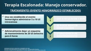 TRATAMIENTO (EVENTO HEMORRÁGICO ESTABLECIDO)
HEMORRAGIA POSTPARTO. PREVENCION Y TRATAMIENTO. GPC 2018.
Control de la hemorragia obstétrica con balón de Bakri. 2013. VM Ortega Castillo. Ginecobst.
Prevención y manejo de la hemorragia postparto en el primer, segundo y tercer nivel de atención. Marzo 2018
1
• OXT 5-10 UI IV/IM 1 MIN
2
• SE PUEDE REPETIR
DOSIFICACIÓN
3
• UTEROTÓNICO DE
MANTENIMIENTO
Terapia Escalonada: Manejo conservador.
 Una vez establecido el evento
hemorrágico administrar 5 a 10 UI
intravenosa
 Adicionalmente dejar un esquema
de mantenimiento de 20 UI oxitocina
para 6 horas
 