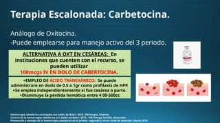 Análogo de Oxitocina.
-Puede emplearse para manejo activo del 3 periodo.
Hemorragia obstétrica manejada con balón de Bakri. 2016. VM Vargas. Elsevier.
Control de la hemorragia obstétrica con balón de Bakri. 2013. VM Ortega Castillo. Ginecobst.
Prevención y manejo de la hemorragia postparto en el primer, segundo y tercer nivel de atención. Marzo 2018
ALTERNATIVA A OXT EN CESÁREAS: En
instituciones que cuenten con el recurso, se
pueden utilizar
100mcgs IV EN BOLO DE CABERTOCINA.
+EMPLEO DE ÁCIDO TRANEXÁMICO: Se puede
administrare en dosis de 0.5 a 1gr como profilaxis de HPP.
+Se emplea independientemente si fue cesárea o parto.
+Disminuye la pérdida hemática entre 4 00-500cc
Terapia Escalonada: Carbetocina.
 