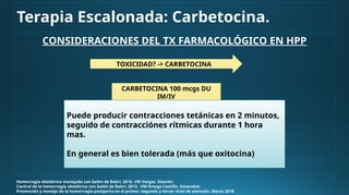 CONSIDERACIONES DEL TX FARMACOLÓGICO EN HPP
Hemorragia obstétrica manejada con balón de Bakri. 2016. VM Vargas. Elsevier.
Control de la hemorragia obstétrica con balón de Bakri. 2013. VM Ortega Castillo. Ginecobst.
Prevención y manejo de la hemorragia postparto en el primer, segundo y tercer nivel de atención. Marzo 2018
TOXICIDAD? -> CARBETOCINA
CARBETOCINA 100 mcgs DU
IM/IV
Terapia Escalonada: Carbetocina.
Puede producir contracciones tetánicas en 2 minutos,
seguido de contracciónes rítmicas durante 1 hora
mas.
En general es bien tolerada (más que oxitocina)
 