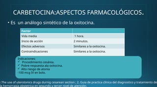 CARBETOCINA:ASPECTOS FARMACOLÓGICOS.
• Es un análogo sintético de la oxitocina.
Factor
Vida media 1 hora.
Inicio de acción 2 minutos.
Efectos adversos Similares a la oxitocina.
Contraindicaciones Similares a la oxitocina.
Indicaciones:
 Procedimiento cesárea.
 Pobre respuesta ala oxitocina.
 Alto riesgo de atonía
-100 mcg IV en bolo.
1.The use of uterotonics drugs durnig cesarean section ; 2. Guia de practica clínica del diagnostico y tratamiento de
la hemorragia obstetrica en segundo y tercer nivel de atención.
 