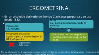 ERGOMETRINA.
• Es un alcaloide derivado del hongo Clavicerps purpurea y se usa
desde 1582.
Fármaco de segunda línea.
Mecanismo de acción:
Agonista parcial a-adrenérgico, 5-
HT 1 y Dopamina.
Vida media:
120 minutos.
Dosis:
0.2- 0.5 mg Intramuscular cada 15
minutos
(Dosis máxima 1 mg)
 Iniciar si no se tuvo respuesta
en 30 minutos al manejo de 1ra
línea.
-Hipertensión.
-Falla renal.
1.The use of uterotonics drugs durnig cesarean section ; 2. Guia de practica clínica del diagnostico y tratamiento de
la hemorragia obstetrica en segundo y tercer nivel de atención.
 