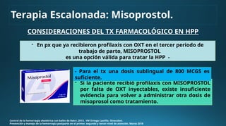 CONSIDERACIONES DEL TX FARMACOLÓGICO EN HPP
Control de la hemorragia obstétrica con balón de Bakri. 2013. VM Ortega Castillo. Ginecobst.
Prevención y manejo de la hemorragia postparto en el primer, segundo y tercer nivel de atención. Marzo 2018
- En px que ya recibieron profilaxis con OXT en el tercer periodo de
trabajo de parto, MISOPROSTOL
es una opción válida para tratar la HPP -
- Si la paciente recibió profilaxis con MISOPROSTOL
por falta de OXT inyectables, existe insuficiente
evidencia para volver a administrar otra dosis de
misoprosol como tratamiento.
- Para el tx una dosis sublingual de 800 MCGS es
suficiente.
Terapia Escalonada: Misoprostol.
 