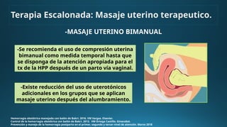 -MASAJE UTERINO BIMANUAL
Hemorragia obstétrica manejada con balón de Bakri. 2016. VM Vargas. Elsevier.
Control de la hemorragia obstétrica con balón de Bakri. 2013. VM Ortega Castillo. Ginecobst.
Prevención y manejo de la hemorragia postparto en el primer, segundo y tercer nivel de atención. Marzo 2018
-Se recomienda el uso de compresión uterina
bimanual como medida temporal hasta que
se disponga de la atención apropiada para el
tx de la HPP después de un parto vía vaginal.
-Existe reducción del uso de uterotónicos
adicionales en los grupos que se aplican
masaje uterino después del alumbramiento.
Terapia Escalonada: Masaje uterino terapeutico.
 