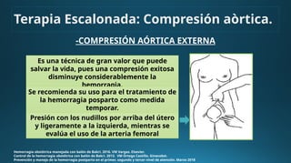 -COMPRESIÓN AÓRTICA EXTERNA
Hemorragia obstétrica manejada con balón de Bakri. 2016. VM Vargas. Elsevier.
Control de la hemorragia obstétrica con balón de Bakri. 2013. VM Ortega Castillo. Ginecobst.
Prevención y manejo de la hemorragia postparto en el primer, segundo y tercer nivel de atención. Marzo 2018
Presión con los nudillos por arriba del útero
y ligeramente a la izquierda, mientras se
evalúa el uso de la arteria femoral
Terapia Escalonada: Compresión aòrtica.
Es una técnica de gran valor que puede
salvar la vida, pues una compresión exitosa
disminuye considerablemente la
hemorragia.
Se recomienda su uso para el tratamiento de
la hemorragia posparto como medida
temporar.
 