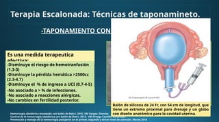 Terapia Escalonada: Técnicas de taponamineto.
-TAPONAMIENTO CON BALÓN
Hemorragia obstétrica manejada con balón de Bakri. 2016. VM Vargas. Elsevier.
Control de la hemorragia obstétrica con balón de Bakri. 2013. VM Ortega Castillo. Ginecobst.
Prevención y manejo de la hemorragia postparto en el primer, segundo y tercer nivel de atención. Marzo 2018
Es una medida terapeutica
efectiva:
-Disminuye el riesgo de hemotranfusión
(1.3-3)
-Disminuye la pérdida hemática >2500cc
(2.3-4.7)
-Disminuye el % de ingreso a UCI (0.7-4-5)
-Disminuye el riesgo de histerectomía (4-
7.3)
-No asociado a > % de infecciones.
-No asociado a reacciones alérgicas.
-No cambios en fertilidad posterior.
Balón de silicona de 24 Fr, con 54 cm de longitud, que
tiene un extremo proximal para drenaje y un globo
con diseño anatómico para la cavidad uterina.
 