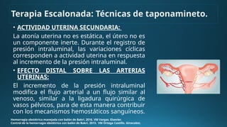 • ACTIVIDAD UTERINA SECUNDARIA:
La atonía uterina no es estática, el útero no es
un componente inerte. Durante el registro de
presión intraluminal, las variaciones cíclicas
corresponden a actividad uterina en respuesta
al incremento de la presión intraluminal.
• EFECTO DISTAL SOBRE LAS ARTERIAS
UTERINAS:
El incremento de la presión intraluminal
modifica el flujo arterial a un flujo similar al
venoso, similar a la ligadura quirúrgica de
vasos pélvicos, para de esta manera contribuir
con los mecanismos hemostáticos sanguíneos.
Hemorragia obstétrica manejada con balón de Bakri. 2016. VM Vargas. Elsevier.
Control de la hemorragia obstétrica con balón de Bakri. 2013. VM Ortega Castillo. Ginecobst.
Terapia Escalonada: Técnicas de taponamineto.
 