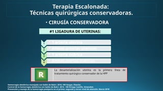 • CIRUGÍA CONSERVADORA
Hemorragia obstétrica manejada con balón de Bakri. 2016. VM Vargas. Elsevier.
Control de la hemorragia obstétrica con balón de Bakri. 2013. VM Ortega Castillo. Ginecobst.
Prevención y manejo de la hemorragia postparto en el primer, segundo y tercer nivel de atención. Marzo 2018
#1 LIGADURA DE UTERINAS:
1
• 1 arteria uterina
2
• Ambas arterias uterinas
3
• 1 arteria ovárica
4
• Ambas aterias ováricas
Terapia Escalonada:
Técnicas quirúrgicas conservadoras.
 