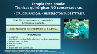 • CIRUGÍA RADICAL-> HISTERECTOMÍA OBSTÉTRICA
Hemorragia obstétrica manejada con balón de Bakri. 2016. VM Vargas. Elsevier.
Control de la hemorragia obstétrica con balón de Bakri. 2013. VM Ortega Castillo. Ginecobst.
Prevención y manejo de la hemorragia postparto en el primer, segundo y tercer nivel de atención. Marzo 2018
->INDICACIONES
• Acretismo.
• Atonía no reversible: Fallo a las otras medidas terapeuticas.
• Laceraciones uterinas.
• Placenta previa.
• DPPNI.
• Sepsis con foco uterino, CID
Terapia Escalonada:
Técnicas quirúrgicas NO conservadoras.
Es el último escalon en el manejo de la
hemorragia posparto
Puede realizarse histerectomía total o subtotal.
 