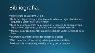 Bibliografia.
Obstetricia de Williams 24 ed.
Guía del diagnostico y tratamiento de la hemorragia obstetrica en
segundo y tercer nivel de atención.
Guía de practica clínica de prevención y manejo de la hemorragia
posparto en el primero, segundo y tercer nivel de atencion.
Manual de procedimientos en obstetricia, Dr Carlos Armando Felix
Baez.
Uterotonics and tocolytics for anesthesiologists
The use of uterotonics drugs durnig cesarean section.
Oxitocina la hormona que todos usan y pocos conocen.
 