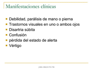 Manifestaciones clínicas Debilidad, parálisis de mano o pierna  Trastornos visuales en uno o ambos ojos Disartria súbita Confusión  pérdida del estado de alerta Vértigo 