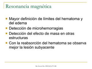 Resonancia magnética Mayor definición de límites del hematoma y del edema Detección de microhemorragias Detección del efecto de masa en otras estructuras Con la reabsorción del hematoma se observa mejor la lesión subyacente 