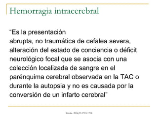 Hemorragia intracerebral “Es la presentación abrupta, no traumática de cefalea severa, alteración del estado de conciencia o déficit neurológico focal que se asocia con una  colección localizada de sangre en el parénquima cerebral observada en la TAC o durante la autopsia y no es causada por la conversión de un infarto cerebral” 