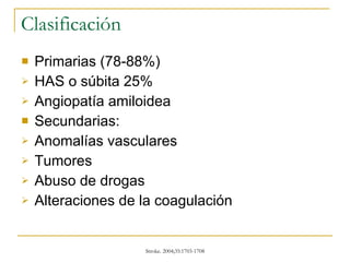 Clasificación Primarias (78-88%)  HAS o súbita 25% Angiopatía amiloidea Secundarias: Anomalías vasculares  Tumores Abuso de drogas Alteraciones de la coagulación 