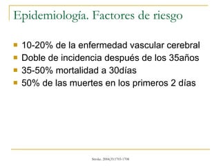 Epidemiología. Factores de riesgo 10-20% de la enfermedad vascular cerebral Doble de incidencia después de los 35años 35-50% mortalidad a 30días 50% de las muertes en los primeros 2 días 