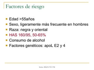 Factores de riesgo Edad >55años Sexo, ligeramente más frecuente en hombres Raza: negra y oriental HAS 160/95, 50-65% Consumo de alcohol Factores genéticos: apoL E2 y 4 
