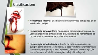 Clasificación:
• Hemorragia interna: Es la ruptura de algún vaso sanguíneo en el
interior del cuerpo.
• Hemorragia externa: Es la hemorragia producida por ruptura de
vasos sanguíneos a través de la piel, este tipo de hemorragias es
producida frecuentemente por heridas abiertas.
• Hemorragia exteriorizada: a través de orificios naturales del
cuerpo, como el recto (rectorragia), la boca vomitando (hematemesis)
o tosiendo (hemoptisis), la nariz (epistaxis), la vagina (metrorragia), la
uretra (hematuria), el oído (otorragia), y el ojo (hiposfagma).
 