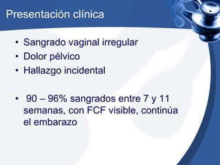 Presentación clínica 
• Sangrado vaginal irregular 
• Dolor pélvico 
• Hallazgo incidental 
• 90 – 96% sangrados entre 7 y 11 
semanas, con FCF visible, continúa 
el embarazo 
 