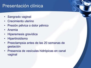 Presentación clínica 
• Sangrado vaginal 
• Crecimiento uterino 
• Presión pélvica o dolor pélvico 
• Anemia 
• Hiperemesis gravídica 
• Hipertiroidismo 
• Preeclampsia antes de las 20 semanas de 
gestación 
• Presencia de vesículas hidrópicas en canal 
vaginal 
 
