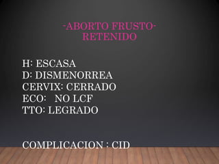 -ABORTO FRUSTO-
RETENIDO
H: ESCASA
D: DISMENORREA
CERVIX: CERRADO
ECO: NO LCF
TTO: LEGRADO
COMPLICACION : CID
 