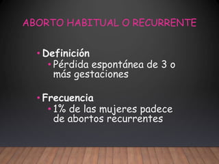 ABORTO HABITUAL O RECURRENTE
• Definición
• Pérdida espontánea de 3 o
más gestaciones
• Frecuencia
• 1% de las mujeres padece
de abortos recurrentes
 