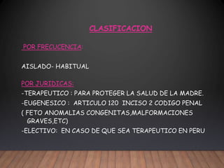 CLASIFICACION
POR FRECUCENCIA:
AISLADO- HABITUAL
POR JURIDICAS:
-TERAPEUTICO : PARA PROTEGER LA SALUD DE LA MADRE.
-EUGENESICO : ARTICULO 120 INCISO 2 CODIGO PENAL
( FETO ANOMALIAS CONGENITAS,MALFORMACIONES
GRAVES,ETC)
-ELECTIVO: EN CASO DE QUE SEA TERAPEUTICO EN PERU
 