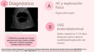 HC y exploración
física
Especuloscopía
A
USG
endo/abdominal
Debe repetirse 7-10 días
despues para valorar
viabilidad/explusión de
restos
Diagnóstico
4
B
>1500mUI se puede ver el saco
gestacional/ saco vitelino visible
hasta las 5.5SDG/ Actividad
cardíaca fetal 6-6.5SDG
Guía de Práctica Clínica Diagnóstico y Tratamiento del Aborto Espontáneo, Manejo Inicial de Aborto Recurrente IMSS-088-08, México;
Instituto Mexicano del Seguro Social, 2009. Disponible en: https://www.imss.gob.mx/sites/all/statics/guiasclinicas/088GER.pdf
 