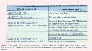 Gamez W. Protocolo: Pérdida gestacional precoz [Internet]. Medicina Fetal Barcelona. 2024 [citado el 8 de
marzo de 2025]. Disponible en: https://fetalmedicinebarcelona.org/protocolos/protocolo-perdida-gestacional-
precoz/
 