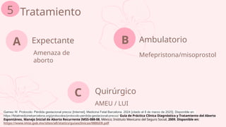 Expectante
Amenaza de
aborto
A Ambulatorio
Mefepristona/misoprostol
Tratamiento
5
B
Quirúrgico
AMEU / LUI
C
Gamez W. Protocolo: Pérdida gestacional precoz [Internet]. Medicina Fetal Barcelona. 2024 [citado el 8 de marzo de 2025]. Disponible en:
https://fetalmedicinebarcelona.org/protocolos/protocolo-perdida-gestacional-precoz/ Guía de Práctica Clínica Diagnóstico y Tratamiento del Aborto
Espontáneo, Manejo Inicial de Aborto Recurrente IMSS-088-08, México; Instituto Mexicano del Seguro Social, 2009. Disponible en:
https://www.imss.gob.mx/sites/all/statics/guiasclinicas/088GER.pdf
 
