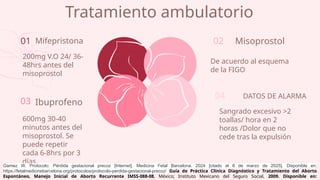 Tratamiento ambulatorio
De acuerdo al esquema
de la FIGO
01
200mg V.O 24/ 36-
48hrs antes del
misoprostol
Sangrado excesivo >2
toallas/ hora en 2
horas /Dolor que no
cede tras la expulsión
600mg 30-40
minutos antes del
misoprostol. Se
puede repetir
cada 6-8hrs por 3
días
Mifepristona
03 Ibuprofeno
02 Misoprostol
04 DATOS DE ALARMA
Gamez W. Protocolo: Pérdida gestacional precoz [Internet]. Medicina Fetal Barcelona. 2024 [citado el 8 de marzo de 2025]. Disponible en:
https://fetalmedicinebarcelona.org/protocolos/protocolo-perdida-gestacional-precoz/ Guía de Práctica Clínica Diagnóstico y Tratamiento del Aborto
Espontáneo, Manejo Inicial de Aborto Recurrente IMSS-088-08, México; Instituto Mexicano del Seguro Social, 2009. Disponible en:
 