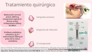 Sospecha de infección
CI misoprostol
Sangrado excesivo
Tratamiento quirúrgico
Maduración cervical
previa: 400mcg
misoprostol vaginal (2-
4horas antes)
/mifepristona 200mg
36-48hrs
Profilaxis antibiótica:
cefazolina 3g IV +
metronidazol 500mg IV
antes de la inducc.
anestésica
Gamez W. Protocolo: Pérdida gestacional precoz [Internet]. Medicina Fetal Barcelona. 2024 [citado el 8 de marzo de 2025]. Disponible en:
https://fetalmedicinebarcelona.org/protocolos/protocolo-perdida-gestacional-precoz/ Guía de Práctica Clínica Diagnóstico y Tratamiento del Aborto
Espontáneo, Manejo Inicial de Aborto Recurrente IMSS-088-08, México; Instituto Mexicano del Seguro Social, 2009. Disponible en:
 