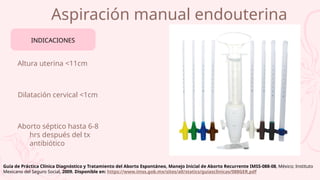 Aspiración manual endouterina
Altura uterina <11cm
Dilatación cervical <1cm
Aborto séptico hasta 6-8
hrs después del tx
antibiótico
INDICACIONES
Guía de Práctica Clínica Diagnóstico y Tratamiento del Aborto Espontáneo, Manejo Inicial de Aborto Recurrente IMSS-088-08, México; Instituto
Mexicano del Seguro Social, 2009. Disponible en: https://www.imss.gob.mx/sites/all/statics/guiasclinicas/088GER.pdf
 