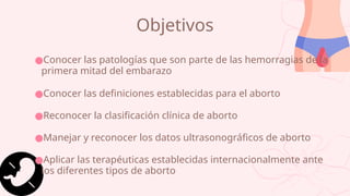Objetivos
●Conocer las patologías que son parte de las hemorragias de la
primera mitad del embarazo
●Conocer las definiciones establecidas para el aborto
●Reconocer la clasificación clínica de aborto
●Manejar y reconocer los datos ultrasonográficos de aborto
●Aplicar las terapéuticas establecidas internacionalmente ante
los diferentes tipos de aborto
 