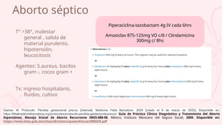 Aborto séptico
T° >38°, malestar
general , salida de
material purulento,
hipotensión,
leucocitosis
Agentes: S.aureus, bacilos
gram -, cocos gram +
Tx: ingreso hospitalario,
fluídos, cultivo
Piperaciclina-tazobactam 4g IV cada 6hrs
Amoxiclav 875-125mg VO c/8 / Clindamicina
300mg c/ 8hs
Gamez W. Protocolo: Pérdida gestacional precoz [Internet]. Medicina Fetal Barcelona. 2024 [citado el 8 de marzo de 2025]. Disponible en:
https://fetalmedicinebarcelona.org/protocolos/protocolo-perdida-gestacional-precoz/ Guía de Práctica Clínica Diagnóstico y Tratamiento del Aborto
Espontáneo, Manejo Inicial de Aborto Recurrente IMSS-088-08, México; Instituto Mexicano del Seguro Social, 2009. Disponible en:
https://www.imss.gob.mx/sites/all/statics/guiasclinicas/088GER.pdf
 